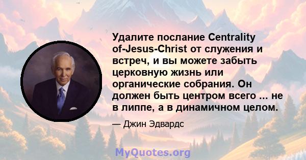 Удалите послание Centrality of-Jesus-Christ от служения и встреч, и вы можете забыть церковную жизнь или органические собрания. Он должен быть центром всего ... не в липпе, а в динамичном целом.