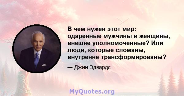 В чем нужен этот мир: одаренные мужчины и женщины, внешне уполномоченные? Или люди, которые сломаны, внутренне трансформированы?