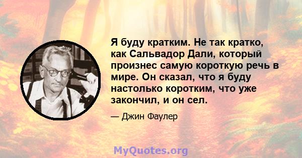 Я буду кратким. Не так кратко, как Сальвадор Дали, который произнес самую короткую речь в мире. Он сказал, что я буду настолько коротким, что уже закончил, и он сел.