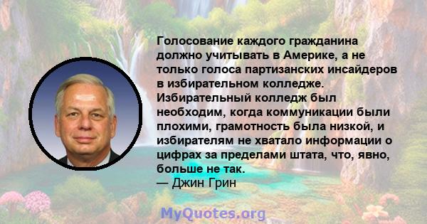 Голосование каждого гражданина должно учитывать в Америке, а не только голоса партизанских инсайдеров в избирательном колледже. Избирательный колледж был необходим, когда коммуникации были плохими, грамотность была