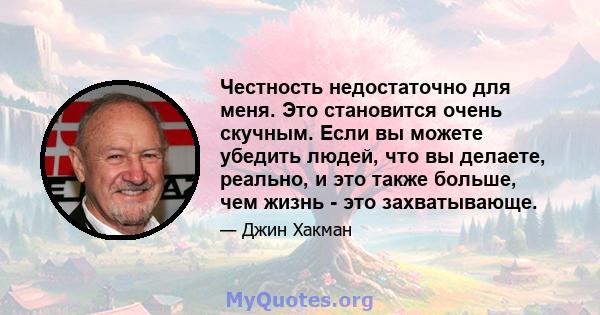 Честность недостаточно для меня. Это становится очень скучным. Если вы можете убедить людей, что вы делаете, реально, и это также больше, чем жизнь - это захватывающе.