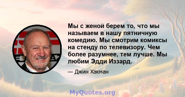 Мы с женой берем то, что мы называем в нашу пятничную комедию. Мы смотрим комиксы на стенду по телевизору. Чем более разумнее, тем лучше. Мы любим Эдди Иззард.