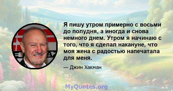 Я пишу утром примерно с восьми до полудня, а иногда и снова немного днем. Утром я начинаю с того, что я сделал накануне, что моя жена с радостью напечатала для меня.