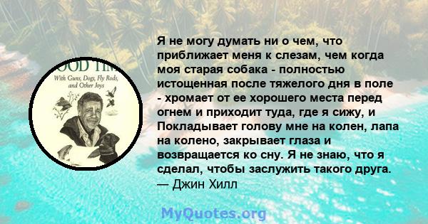 Я не могу думать ни о чем, что приближает меня к слезам, чем когда моя старая собака - полностью истощенная после тяжелого дня в поле - хромает от ее хорошего места перед огнем и приходит туда, где я сижу, и Покладывает 