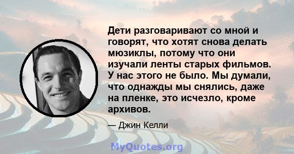 Дети разговаривают со мной и говорят, что хотят снова делать мюзиклы, потому что они изучали ленты старых фильмов. У нас этого не было. Мы думали, что однажды мы снялись, даже на пленке, это исчезло, кроме архивов.