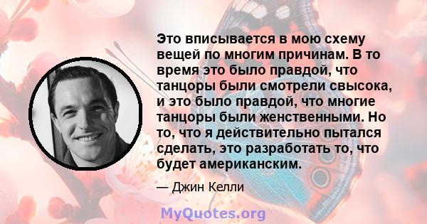 Это вписывается в мою схему вещей по многим причинам. В то время это было правдой, что танцоры были смотрели свысока, и это было правдой, что многие танцоры были женственными. Но то, что я действительно пытался сделать, 