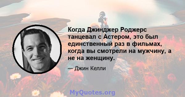 Когда Джинджер Роджерс танцевал с Астером, это был единственный раз в фильмах, когда вы смотрели на мужчину, а не на женщину.