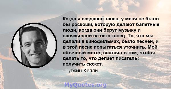 Когда я создавал танец, у меня не было бы роскоши, которую делают балетные люди, когда они берут музыку и навязывали на него танец. То, что мы делали в кинофильмах, было песней, и в этой песне попытаться уточнить. Мой