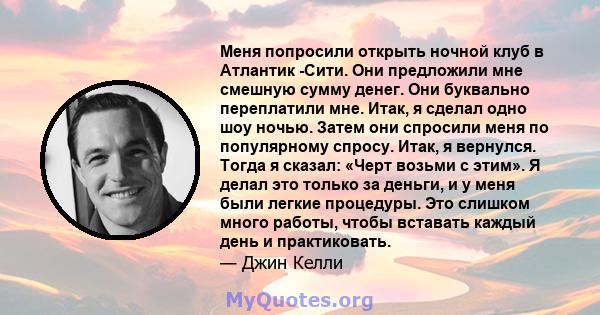 Меня попросили открыть ночной клуб в Атлантик -Сити. Они предложили мне смешную сумму денег. Они буквально переплатили мне. Итак, я сделал одно шоу ночью. Затем они спросили меня по популярному спросу. Итак, я вернулся. 