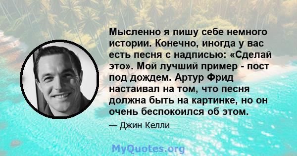 Мысленно я пишу себе немного истории. Конечно, иногда у вас есть песня с надписью: «Сделай это». Мой лучший пример - пост под дождем. Артур Фрид настаивал на том, что песня должна быть на картинке, но он очень