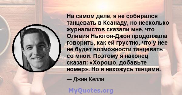 На самом деле, я не собирался танцевать в Ксанаду, но несколько журналистов сказали мне, что Оливия Ньютон-Джон продолжала говорить, как ей грустно, что у нее не будет возможности танцевать со мной. Поэтому я наконец