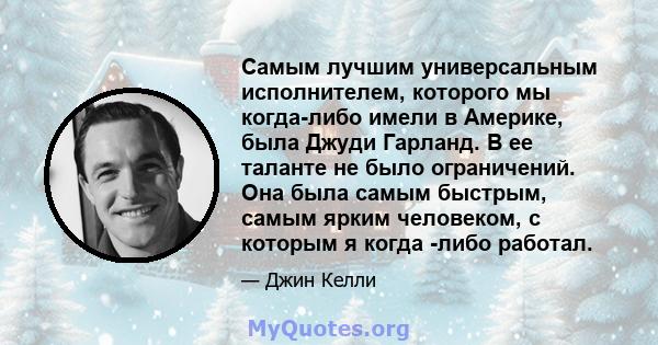 Самым лучшим универсальным исполнителем, которого мы когда-либо имели в Америке, была Джуди Гарланд. В ее таланте не было ограничений. Она была самым быстрым, самым ярким человеком, с которым я когда -либо работал.