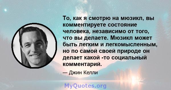 То, как я смотрю на мюзикл, вы комментируете состояние человека, независимо от того, что вы делаете. Мюзикл может быть легким и легкомысленным, но по самой своей природе он делает какой -то социальный комментарий.