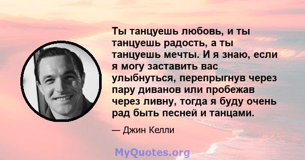 Ты танцуешь любовь, и ты танцуешь радость, а ты танцуешь мечты. И я знаю, если я могу заставить вас улыбнуться, перепрыгнув через пару диванов или пробежав через ливну, тогда я буду очень рад быть песней и танцами.