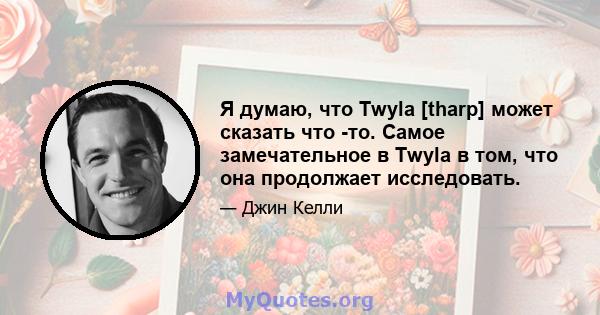 Я думаю, что Twyla [tharp] может сказать что -то. Самое замечательное в Twyla в том, что она продолжает исследовать.