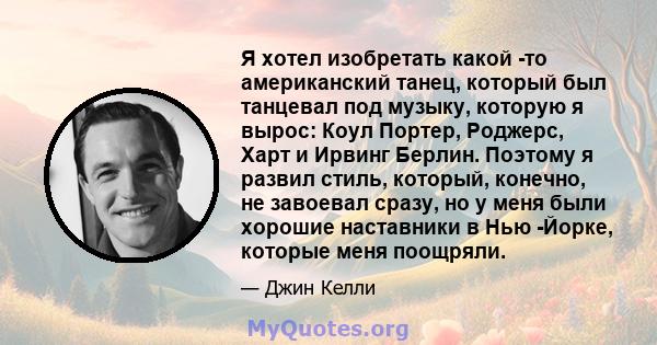 Я хотел изобретать какой -то американский танец, который был танцевал под музыку, которую я вырос: Коул Портер, Роджерс, Харт и Ирвинг Берлин. Поэтому я развил стиль, который, конечно, не завоевал сразу, но у меня были