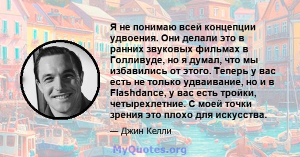 Я не понимаю всей концепции удвоения. Они делали это в ранних звуковых фильмах в Голливуде, но я думал, что мы избавились от этого. Теперь у вас есть не только удваивание, но и в Flashdance, у вас есть тройки,