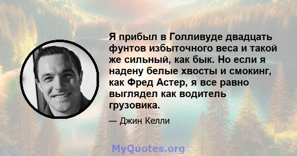 Я прибыл в Голливуде двадцать фунтов избыточного веса и такой же сильный, как бык. Но если я надену белые хвосты и смокинг, как Фред Астер, я все равно выглядел как водитель грузовика.