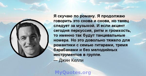 Я скучаю по роману. Я продолжаю говорить это снова и снова, но танец следует за музыкой. И если акцент сегодня перкуссия, ритм и громкость, то именно так будут танцевальные номера. Но это довольно тяжело для романтики с 