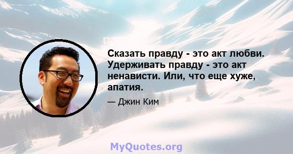 Сказать правду - это акт любви. Удерживать правду - это акт ненависти. Или, что еще хуже, апатия.