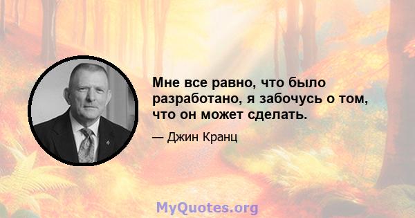 Мне все равно, что было разработано, я забочусь о том, что он может сделать.