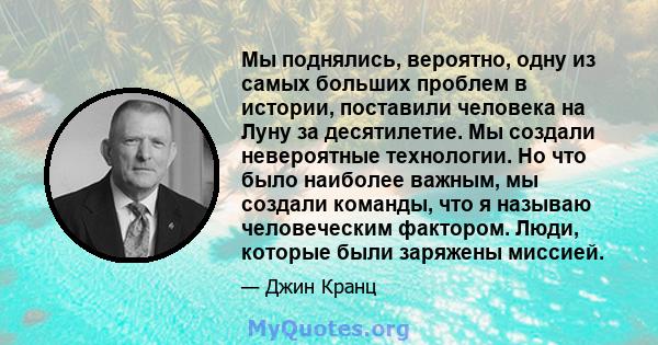 Мы поднялись, вероятно, одну из самых больших проблем в истории, поставили человека на Луну за десятилетие. Мы создали невероятные технологии. Но что было наиболее важным, мы создали команды, что я называю человеческим