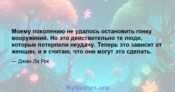 Моему поколению не удалось остановить гонку вооружений. Но это действительно те люди, которые потерпели неудачу. Теперь это зависит от женщин, и я считаю, что они могут это сделать.