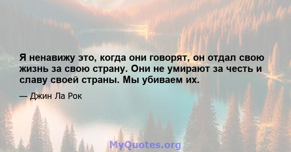 Я ненавижу это, когда они говорят, он отдал свою жизнь за свою страну. Они не умирают за честь и славу своей страны. Мы убиваем их.