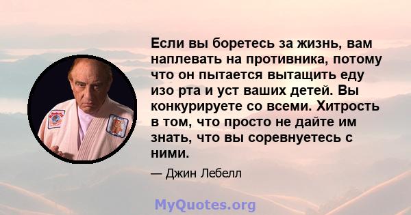 Если вы боретесь за жизнь, вам наплевать на противника, потому что он пытается вытащить еду изо рта и уст ваших детей. Вы конкурируете со всеми. Хитрость в том, что просто не дайте им знать, что вы соревнуетесь с ними.