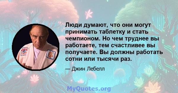 Люди думают, что они могут принимать таблетку и стать чемпионом. Но чем труднее вы работаете, тем счастливее вы получаете. Вы должны работать сотни или тысячи раз.