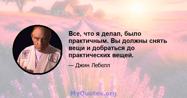 Все, что я делал, было практичным. Вы должны снять вещи и добраться до практических вещей.