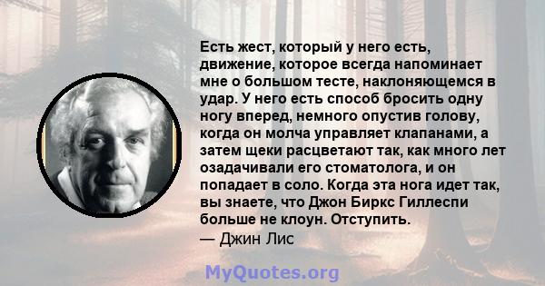 Есть жест, который у него есть, движение, которое всегда напоминает мне о большом тесте, наклоняющемся в удар. У него есть способ бросить одну ногу вперед, немного опустив голову, когда он молча управляет клапанами, а