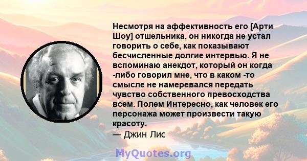 Несмотря на аффективность его [Арти Шоу] отшельника, он никогда не устал говорить о себе, как показывают бесчисленные долгие интервью. Я не вспоминаю анекдот, который он когда -либо говорил мне, что в каком -то смысле