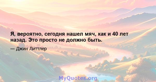 Я, вероятно, сегодня нашел мяч, как и 40 лет назад. Это просто не должно быть.