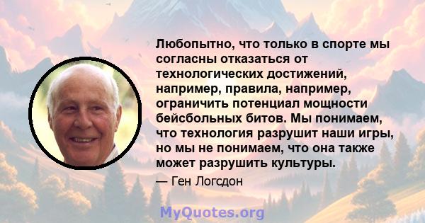 Любопытно, что только в спорте мы согласны отказаться от технологических достижений, например, правила, например, ограничить потенциал мощности бейсбольных битов. Мы понимаем, что технология разрушит наши игры, но мы не 