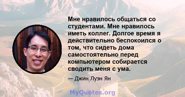 Мне нравилось общаться со студентами. Мне нравилось иметь коллег. Долгое время я действительно беспокоился о том, что сидеть дома самостоятельно перед компьютером собирается сводить меня с ума.