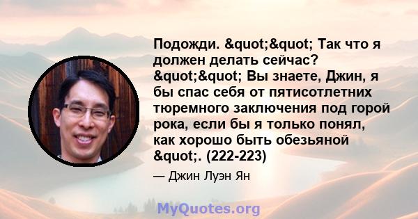 Подожди. "" Так что я должен делать сейчас? "" Вы знаете, Джин, я бы спас себя от пятисотлетних тюремного заключения под горой рока, если бы я только понял, как хорошо быть обезьяной ". (222-223)