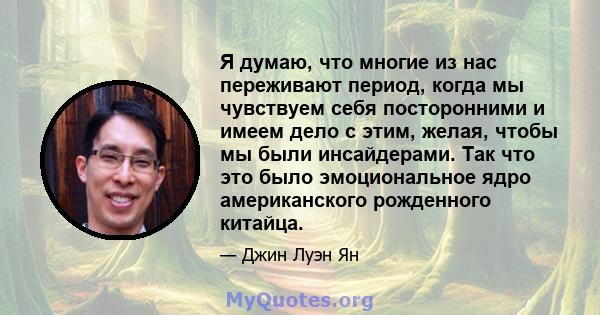 Я думаю, что многие из нас переживают период, когда мы чувствуем себя посторонними и имеем дело с этим, желая, чтобы мы были инсайдерами. Так что это было эмоциональное ядро ​​американского рожденного китайца.