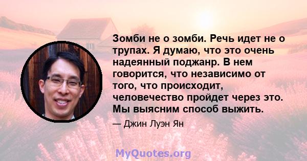 Зомби не о зомби. Речь идет не о трупах. Я думаю, что это очень надеянный поджанр. В нем говорится, что независимо от того, что происходит, человечество пройдет через это. Мы выясним способ выжить.