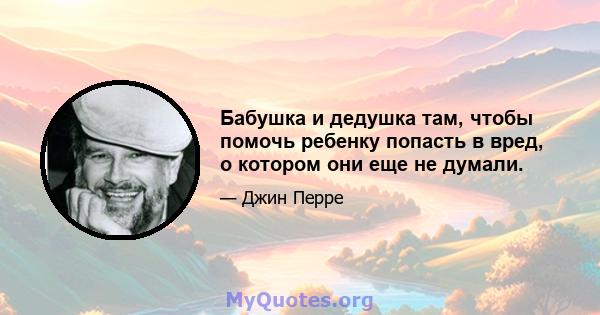 Бабушка и дедушка там, чтобы помочь ребенку попасть в вред, о котором они еще не думали.