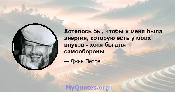 Хотелось бы, чтобы у меня была энергия, которую есть у моих внуков - хотя бы для самообороны.