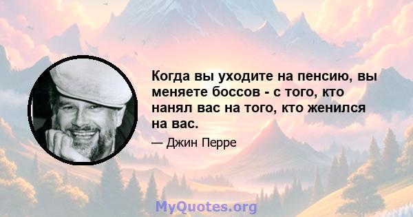 Когда вы уходите на пенсию, вы меняете боссов - с того, кто нанял вас на того, кто женился на вас.