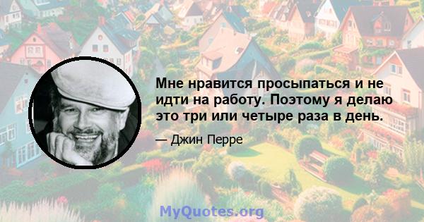 Мне нравится просыпаться и не идти на работу. Поэтому я делаю это три или четыре раза в день.