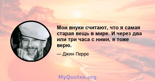 Мои внуки считают, что я самая старая вещь в мире. И через два или три часа с ними, я тоже верю.