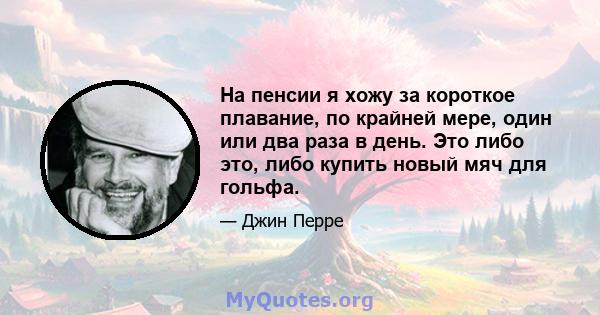 На пенсии я хожу за короткое плавание, по крайней мере, один или два раза в день. Это либо это, либо купить новый мяч для гольфа.