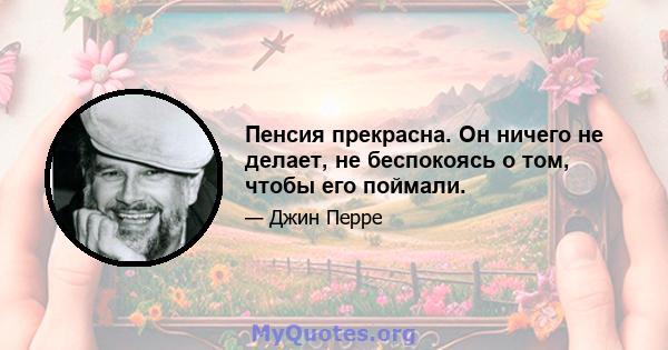 Пенсия прекрасна. Он ничего не делает, не беспокоясь о том, чтобы его поймали.