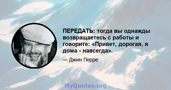 ПЕРЕДАТЬ: тогда вы однажды возвращаетесь с работы и говорите: «Привет, дорогая, я дома - навсегда».