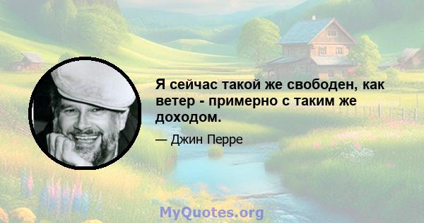 Я сейчас такой же свободен, как ветер - примерно с таким же доходом.