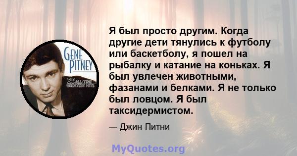 Я был просто другим. Когда другие дети тянулись к футболу или баскетболу, я пошел на рыбалку и катание на коньках. Я был увлечен животными, фазанами и белками. Я не только был ловцом. Я был таксидермистом.