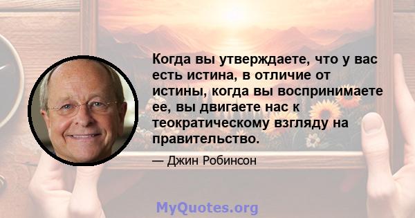 Когда вы утверждаете, что у вас есть истина, в отличие от истины, когда вы воспринимаете ее, вы двигаете нас к теократическому взгляду на правительство.